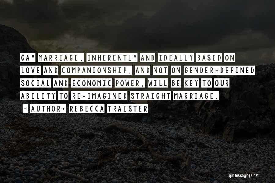 Rebecca Traister Quotes: Gay Marriage, Inherently And Ideally Based On Love And Companionship, And Not On Gender-defined Social And Economic Power, Will Be
