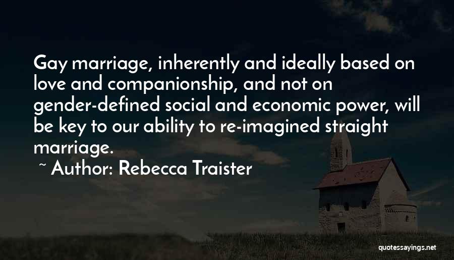 Rebecca Traister Quotes: Gay Marriage, Inherently And Ideally Based On Love And Companionship, And Not On Gender-defined Social And Economic Power, Will Be