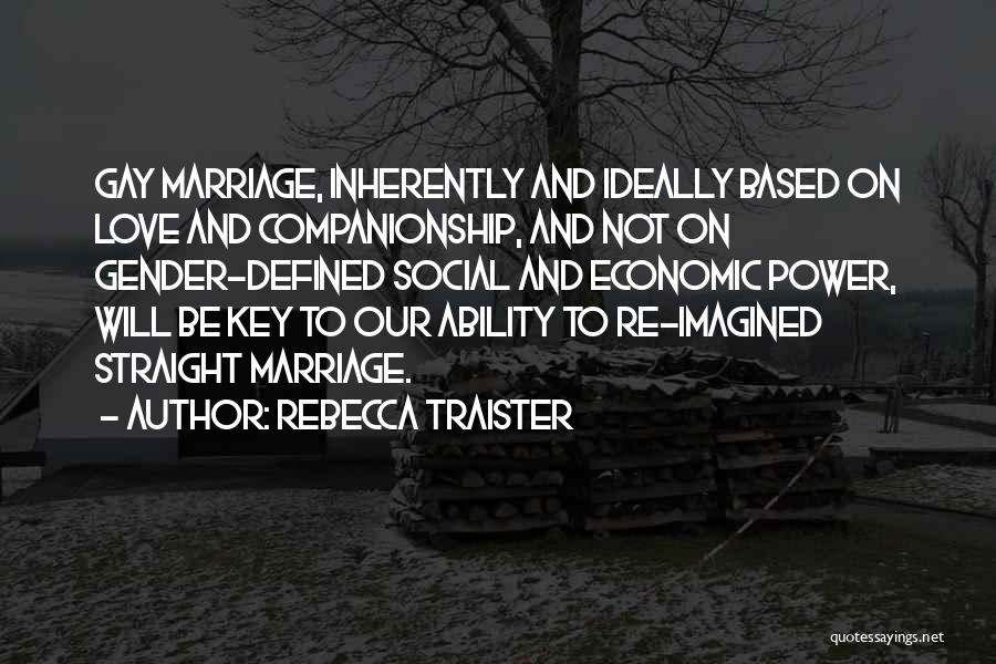 Rebecca Traister Quotes: Gay Marriage, Inherently And Ideally Based On Love And Companionship, And Not On Gender-defined Social And Economic Power, Will Be