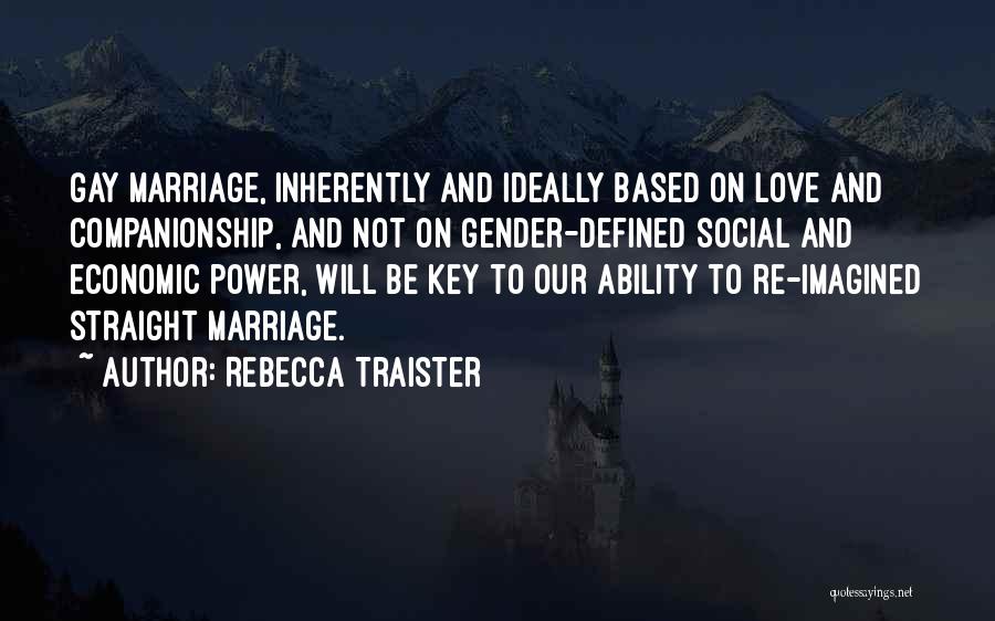 Rebecca Traister Quotes: Gay Marriage, Inherently And Ideally Based On Love And Companionship, And Not On Gender-defined Social And Economic Power, Will Be