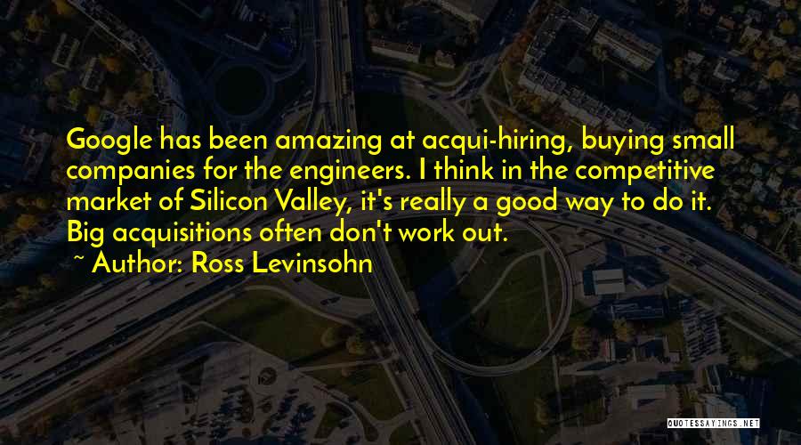 Ross Levinsohn Quotes: Google Has Been Amazing At Acqui-hiring, Buying Small Companies For The Engineers. I Think In The Competitive Market Of Silicon