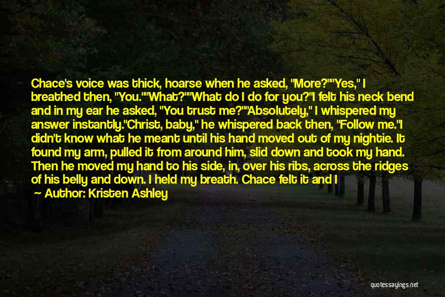 Kristen Ashley Quotes: Chace's Voice Was Thick, Hoarse When He Asked, More?yes, I Breathed Then, You.what?what Do I Do For You?i Felt His