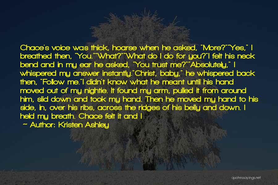 Kristen Ashley Quotes: Chace's Voice Was Thick, Hoarse When He Asked, More?yes, I Breathed Then, You.what?what Do I Do For You?i Felt His