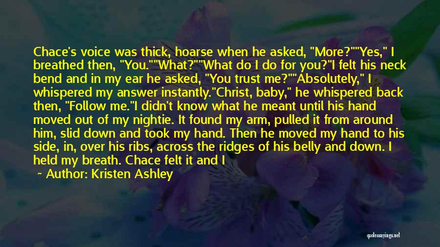 Kristen Ashley Quotes: Chace's Voice Was Thick, Hoarse When He Asked, More?yes, I Breathed Then, You.what?what Do I Do For You?i Felt His