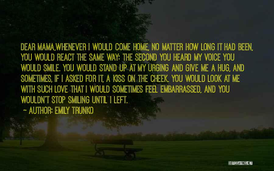 Emily Trunko Quotes: Dear Mama,whenever I Would Come Home, No Matter How Long It Had Been, You Would React The Same Way: The