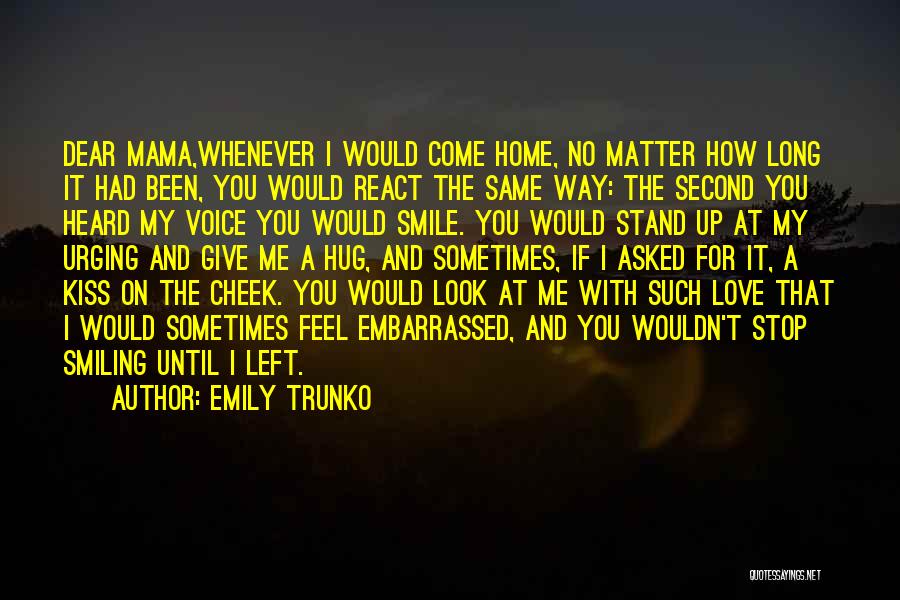 Emily Trunko Quotes: Dear Mama,whenever I Would Come Home, No Matter How Long It Had Been, You Would React The Same Way: The