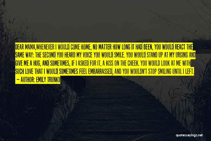 Emily Trunko Quotes: Dear Mama,whenever I Would Come Home, No Matter How Long It Had Been, You Would React The Same Way: The