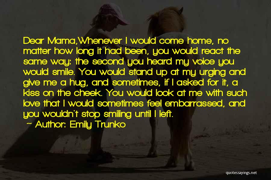 Emily Trunko Quotes: Dear Mama,whenever I Would Come Home, No Matter How Long It Had Been, You Would React The Same Way: The