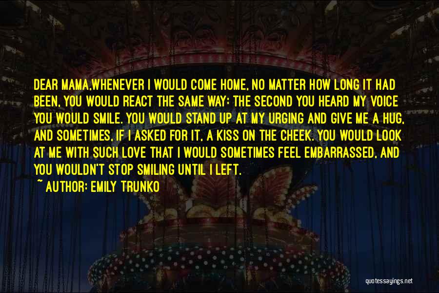 Emily Trunko Quotes: Dear Mama,whenever I Would Come Home, No Matter How Long It Had Been, You Would React The Same Way: The