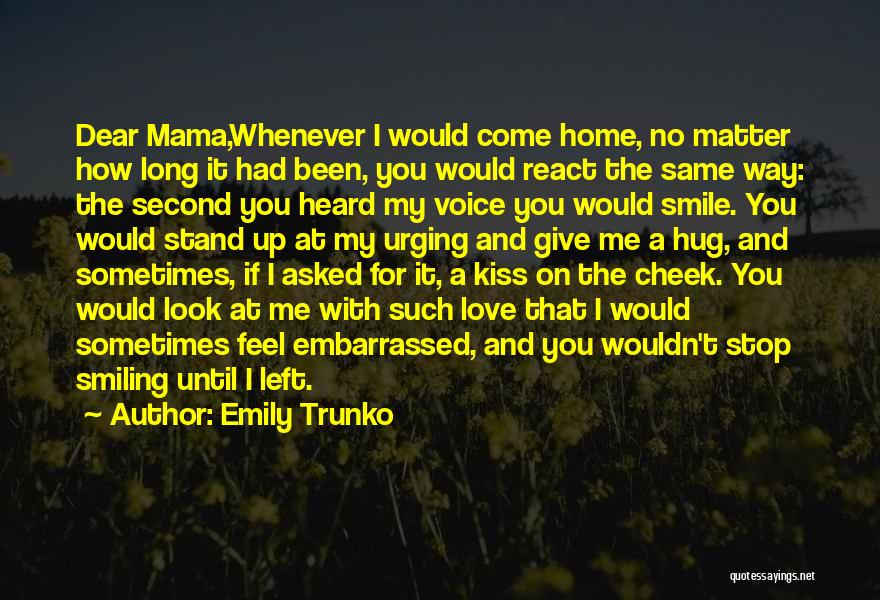 Emily Trunko Quotes: Dear Mama,whenever I Would Come Home, No Matter How Long It Had Been, You Would React The Same Way: The