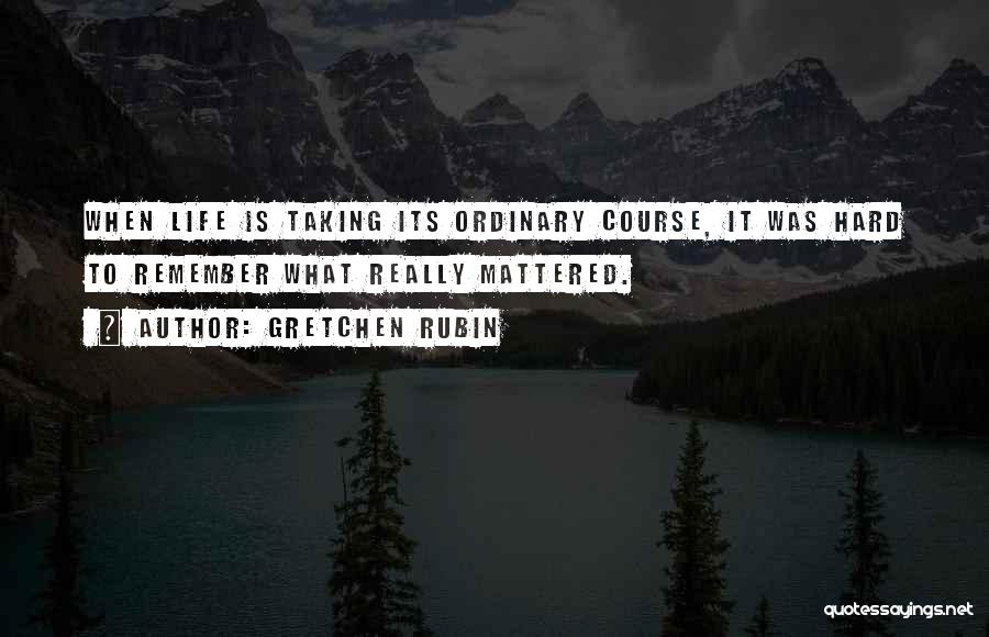 Gretchen Rubin Quotes: When Life Is Taking Its Ordinary Course, It Was Hard To Remember What Really Mattered.
