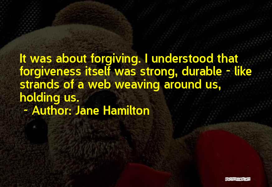 Jane Hamilton Quotes: It Was About Forgiving. I Understood That Forgiveness Itself Was Strong, Durable - Like Strands Of A Web Weaving Around