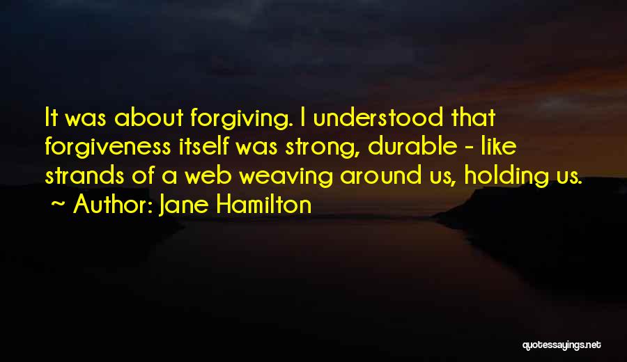 Jane Hamilton Quotes: It Was About Forgiving. I Understood That Forgiveness Itself Was Strong, Durable - Like Strands Of A Web Weaving Around