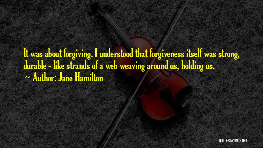 Jane Hamilton Quotes: It Was About Forgiving. I Understood That Forgiveness Itself Was Strong, Durable - Like Strands Of A Web Weaving Around