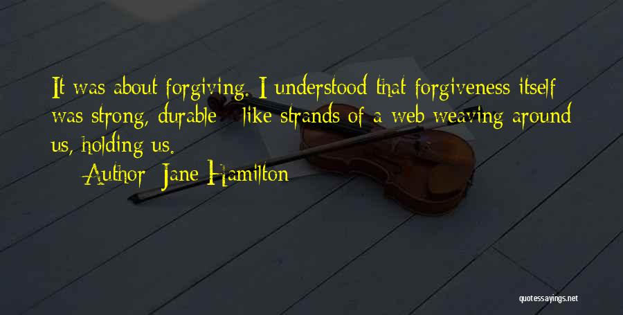 Jane Hamilton Quotes: It Was About Forgiving. I Understood That Forgiveness Itself Was Strong, Durable - Like Strands Of A Web Weaving Around