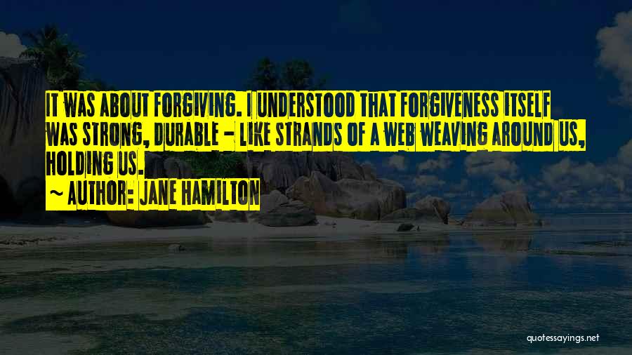 Jane Hamilton Quotes: It Was About Forgiving. I Understood That Forgiveness Itself Was Strong, Durable - Like Strands Of A Web Weaving Around