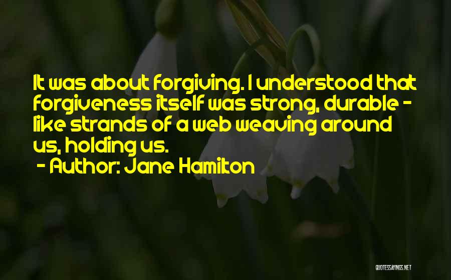 Jane Hamilton Quotes: It Was About Forgiving. I Understood That Forgiveness Itself Was Strong, Durable - Like Strands Of A Web Weaving Around