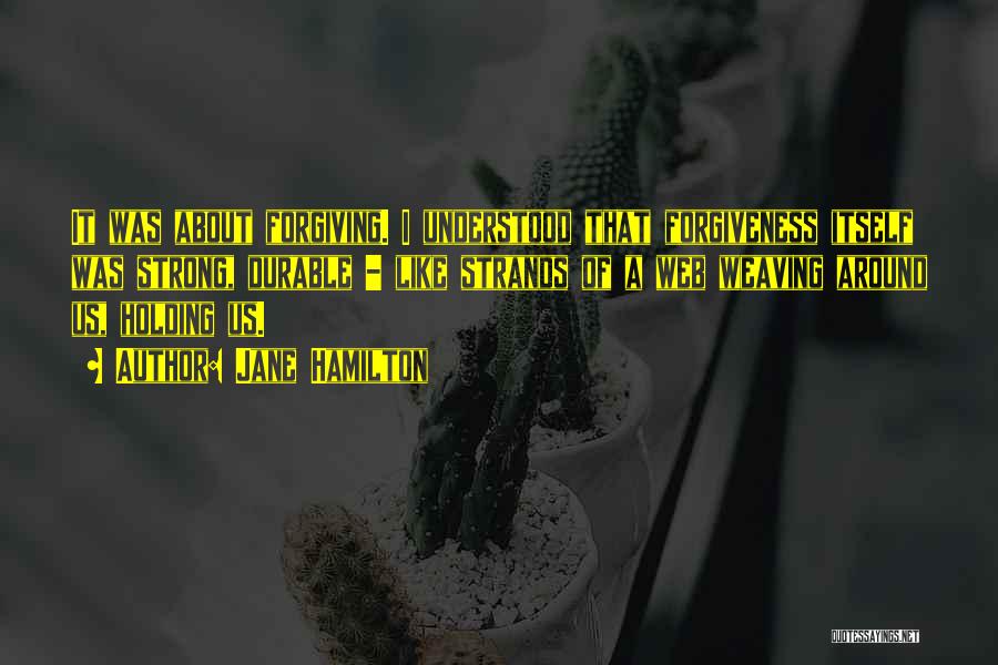 Jane Hamilton Quotes: It Was About Forgiving. I Understood That Forgiveness Itself Was Strong, Durable - Like Strands Of A Web Weaving Around