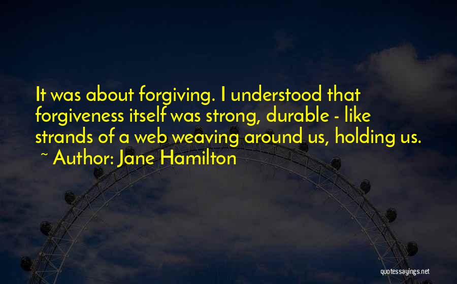 Jane Hamilton Quotes: It Was About Forgiving. I Understood That Forgiveness Itself Was Strong, Durable - Like Strands Of A Web Weaving Around