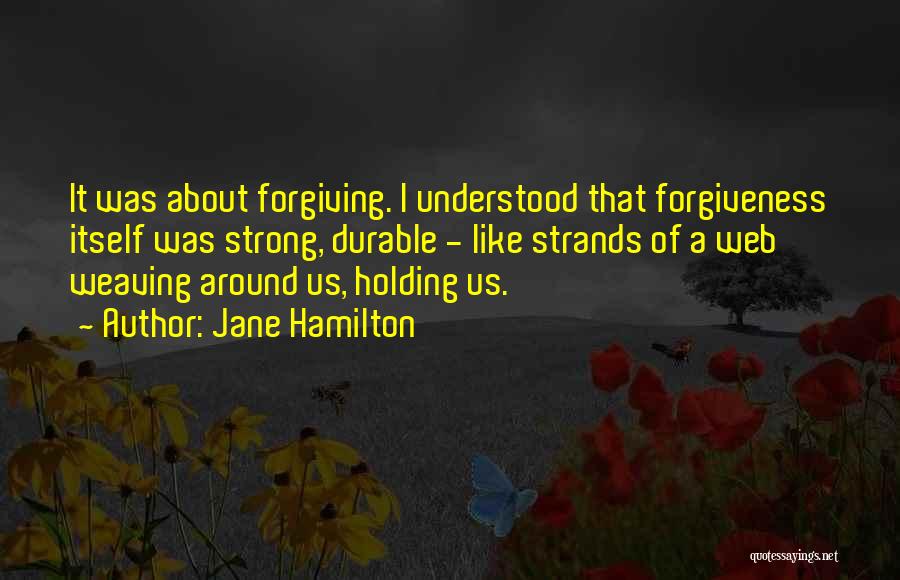 Jane Hamilton Quotes: It Was About Forgiving. I Understood That Forgiveness Itself Was Strong, Durable - Like Strands Of A Web Weaving Around