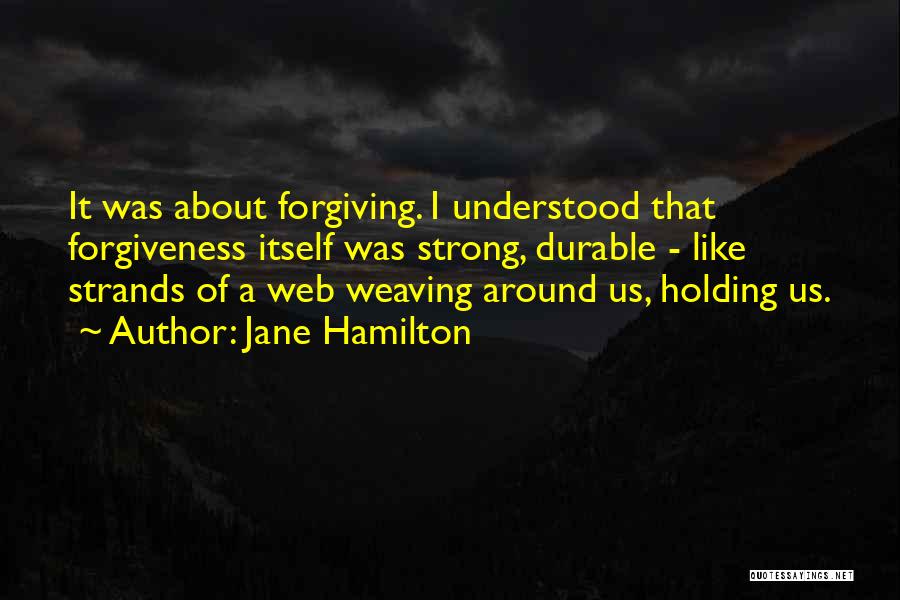 Jane Hamilton Quotes: It Was About Forgiving. I Understood That Forgiveness Itself Was Strong, Durable - Like Strands Of A Web Weaving Around