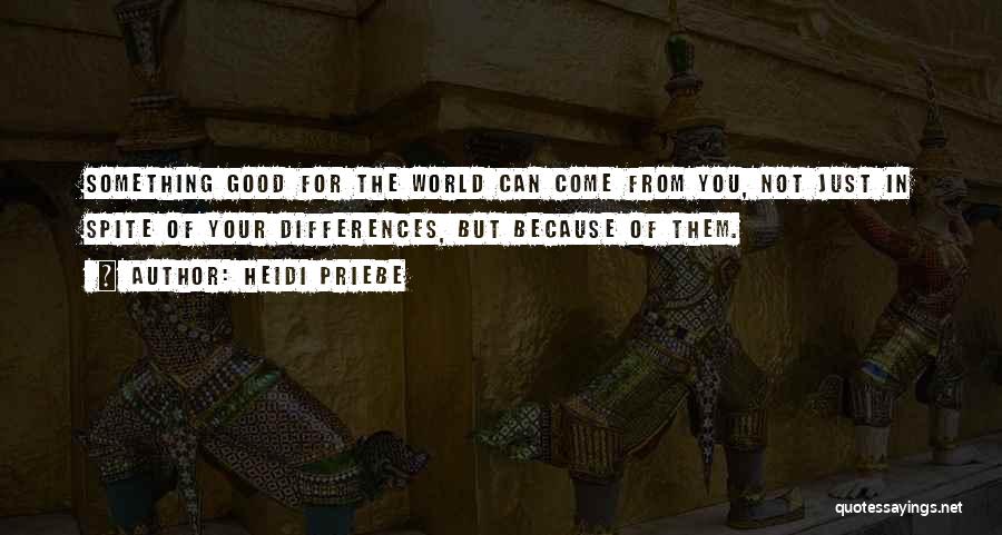 Heidi Priebe Quotes: Something Good For The World Can Come From You, Not Just In Spite Of Your Differences, But Because Of Them.