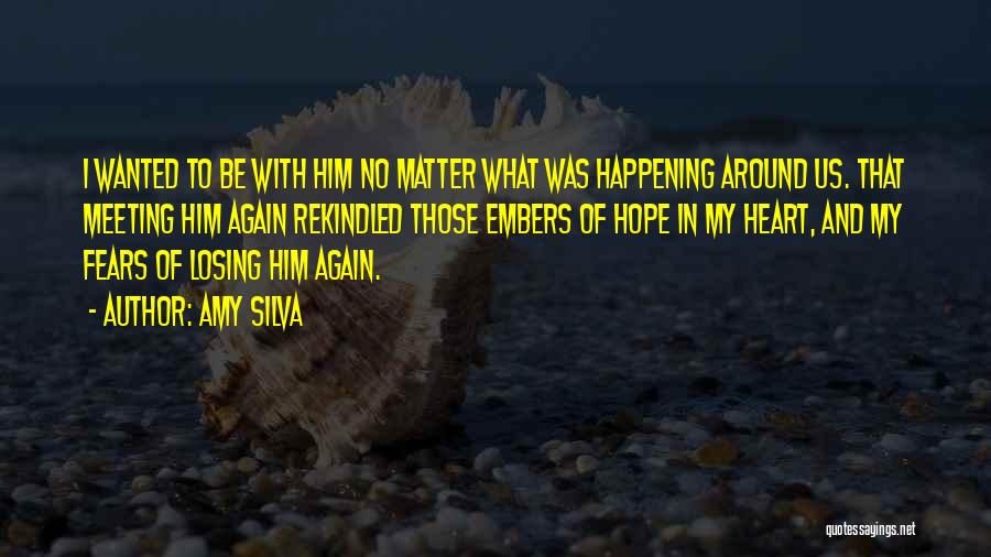 Amy Silva Quotes: I Wanted To Be With Him No Matter What Was Happening Around Us. That Meeting Him Again Rekindled Those Embers