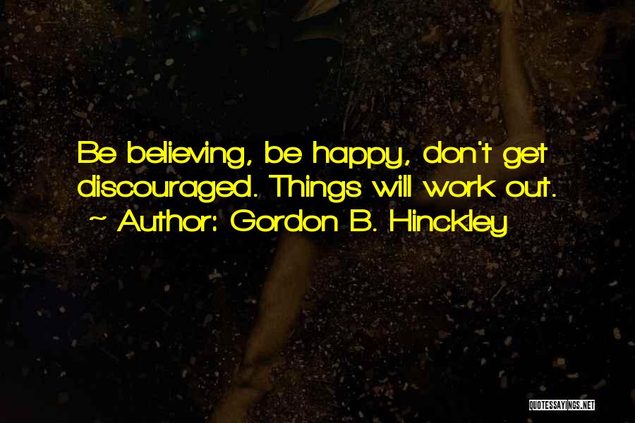 Gordon B. Hinckley Quotes: Be Believing, Be Happy, Don't Get Discouraged. Things Will Work Out.