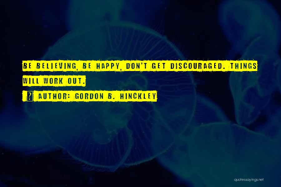 Gordon B. Hinckley Quotes: Be Believing, Be Happy, Don't Get Discouraged. Things Will Work Out.