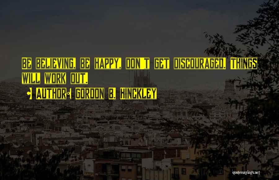 Gordon B. Hinckley Quotes: Be Believing, Be Happy, Don't Get Discouraged. Things Will Work Out.