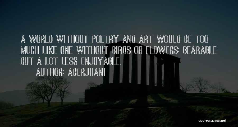 Aberjhani Quotes: A World Without Poetry And Art Would Be Too Much Like One Without Birds Or Flowers: Bearable But A Lot