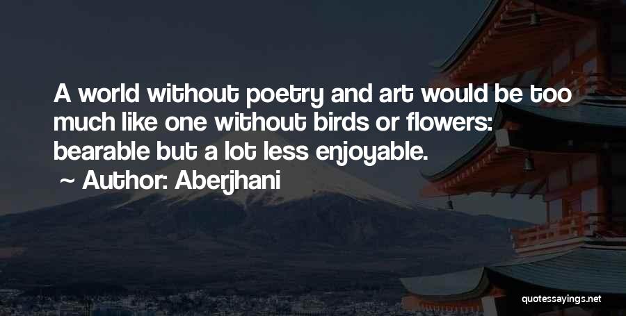 Aberjhani Quotes: A World Without Poetry And Art Would Be Too Much Like One Without Birds Or Flowers: Bearable But A Lot