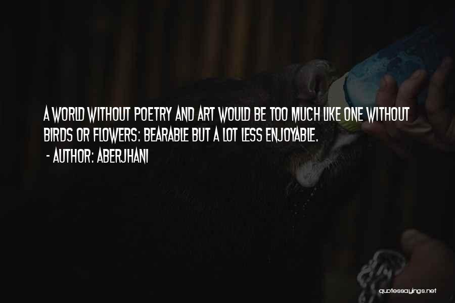 Aberjhani Quotes: A World Without Poetry And Art Would Be Too Much Like One Without Birds Or Flowers: Bearable But A Lot