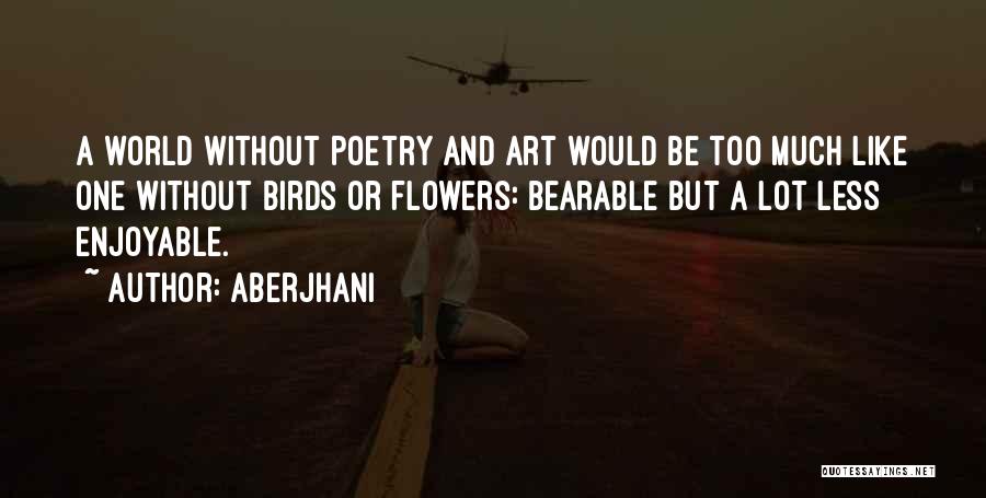 Aberjhani Quotes: A World Without Poetry And Art Would Be Too Much Like One Without Birds Or Flowers: Bearable But A Lot