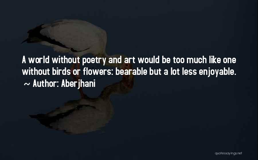 Aberjhani Quotes: A World Without Poetry And Art Would Be Too Much Like One Without Birds Or Flowers: Bearable But A Lot