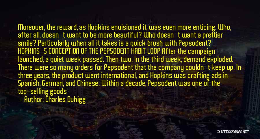 Charles Duhigg Quotes: Moreover, The Reward, As Hopkins Envisioned It, Was Even More Enticing. Who, After All, Doesn't Want To Be More Beautiful?