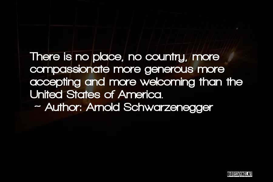 Arnold Schwarzenegger Quotes: There Is No Place, No Country, More Compassionate More Generous More Accepting And More Welcoming Than The United States Of