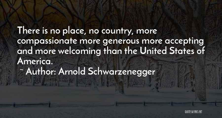 Arnold Schwarzenegger Quotes: There Is No Place, No Country, More Compassionate More Generous More Accepting And More Welcoming Than The United States Of