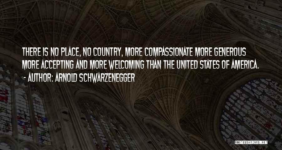 Arnold Schwarzenegger Quotes: There Is No Place, No Country, More Compassionate More Generous More Accepting And More Welcoming Than The United States Of