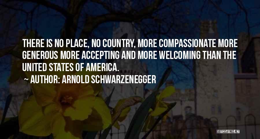 Arnold Schwarzenegger Quotes: There Is No Place, No Country, More Compassionate More Generous More Accepting And More Welcoming Than The United States Of