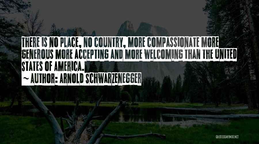 Arnold Schwarzenegger Quotes: There Is No Place, No Country, More Compassionate More Generous More Accepting And More Welcoming Than The United States Of