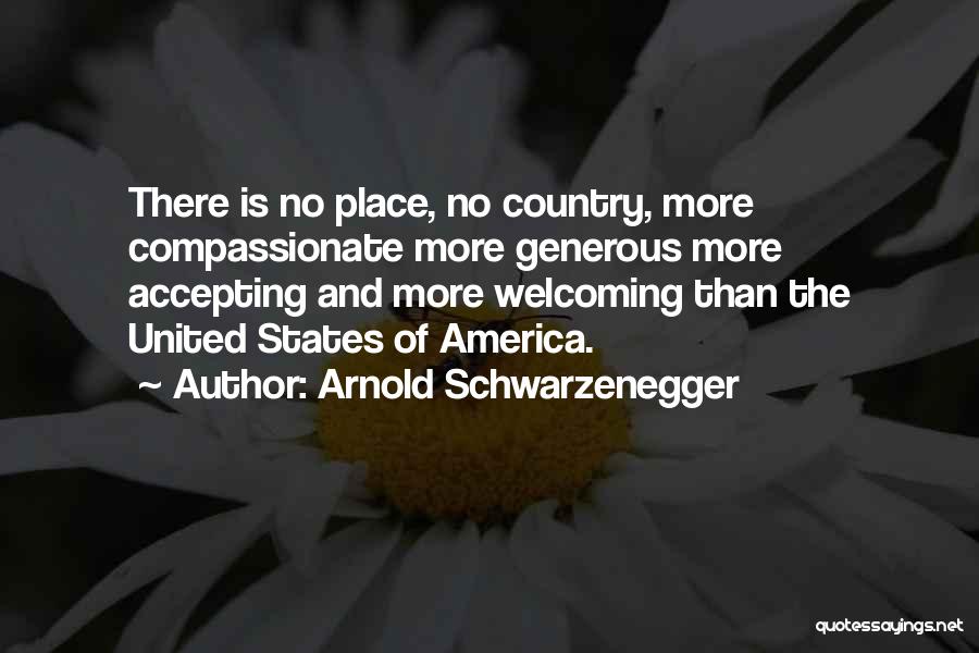 Arnold Schwarzenegger Quotes: There Is No Place, No Country, More Compassionate More Generous More Accepting And More Welcoming Than The United States Of