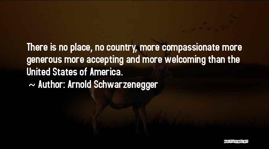 Arnold Schwarzenegger Quotes: There Is No Place, No Country, More Compassionate More Generous More Accepting And More Welcoming Than The United States Of