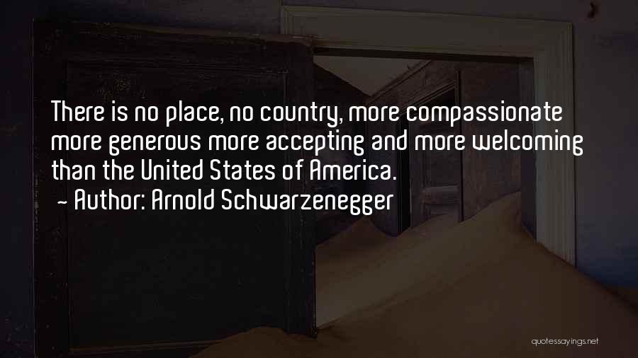 Arnold Schwarzenegger Quotes: There Is No Place, No Country, More Compassionate More Generous More Accepting And More Welcoming Than The United States Of