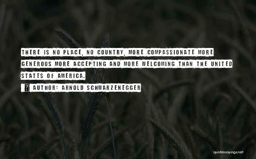 Arnold Schwarzenegger Quotes: There Is No Place, No Country, More Compassionate More Generous More Accepting And More Welcoming Than The United States Of