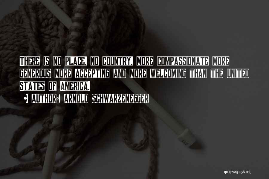 Arnold Schwarzenegger Quotes: There Is No Place, No Country, More Compassionate More Generous More Accepting And More Welcoming Than The United States Of