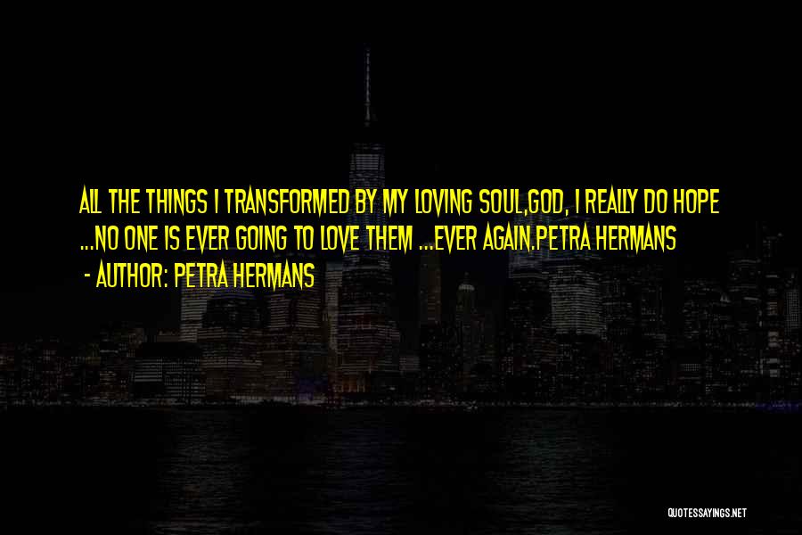 Petra Hermans Quotes: All The Things I Transformed By My Loving Soul,god, I Really Do Hope ...no One Is Ever Going To Love