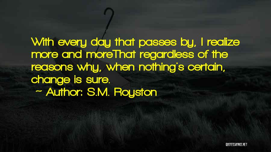 S.M. Royston Quotes: With Every Day That Passes By, I Realize More And Morethat Regardless Of The Reasons Why, When Nothing's Certain, Change