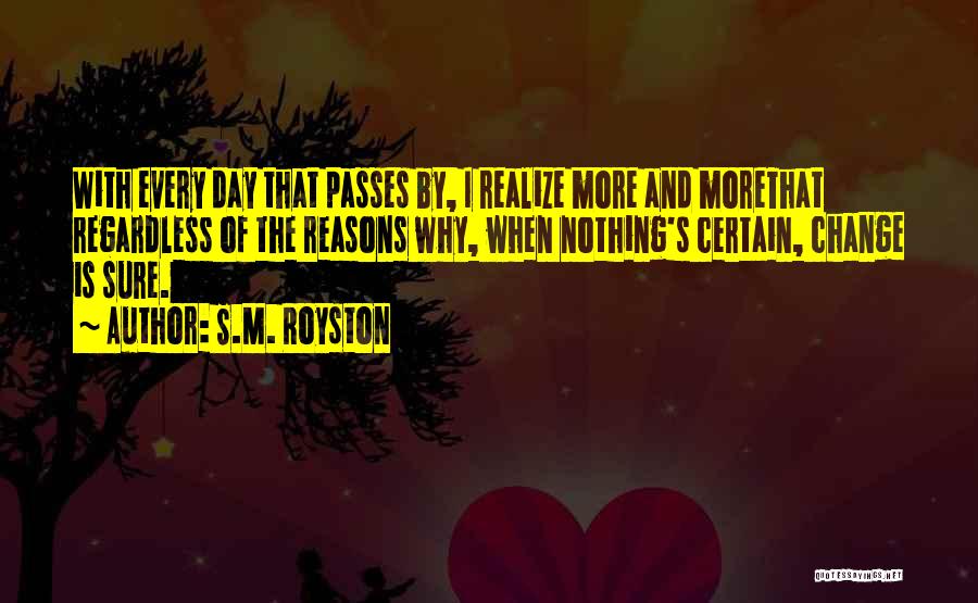 S.M. Royston Quotes: With Every Day That Passes By, I Realize More And Morethat Regardless Of The Reasons Why, When Nothing's Certain, Change