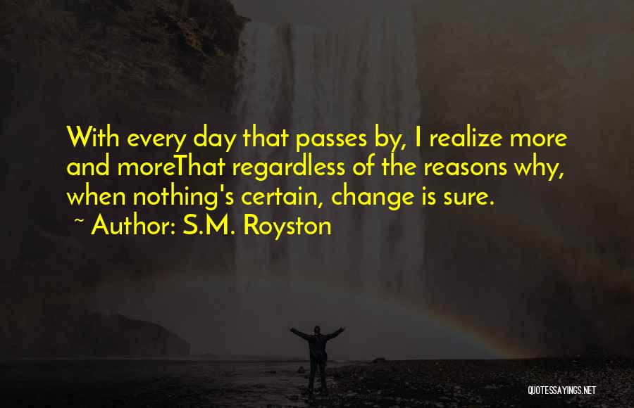 S.M. Royston Quotes: With Every Day That Passes By, I Realize More And Morethat Regardless Of The Reasons Why, When Nothing's Certain, Change